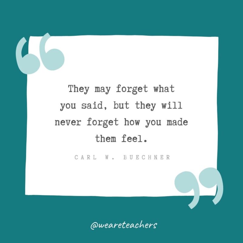 They may forget what you said, but they will never forget how you made them feel. —Carl W. Buechner- Teacher Appreciation Quotes