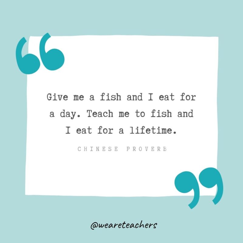 Give me a fish and I eat for a day. Teach me to fish and I eat for a lifetime. —Chinese proverb