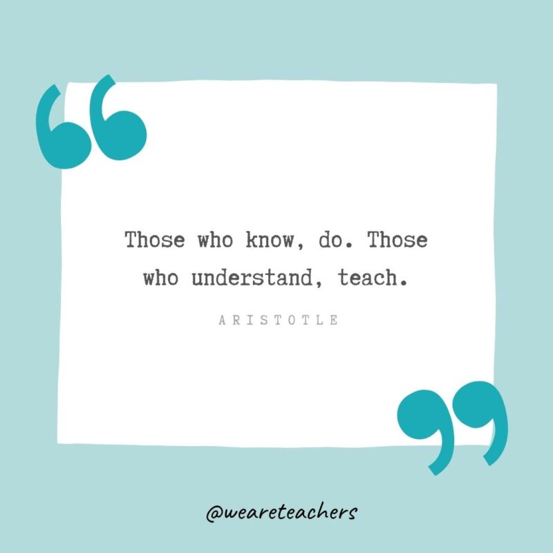 Those who know, do. Those who understand, teach. —Aristotle
