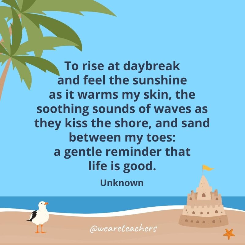 To rise at daybreak and feel the sunshine as it warms my skin, the soothing sounds of waves as they kiss the shore, and sand between my toes: a gentle reminder that life is good.