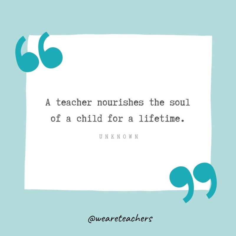 A teacher nourishes the soul of a child for a lifetime. —Unknown